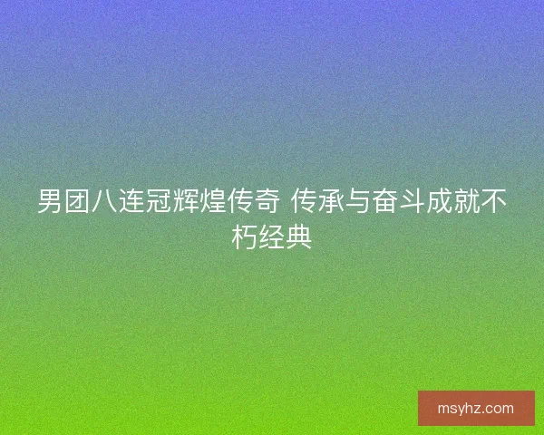 男团八连冠辉煌传奇 传承与奋斗成就不朽经典