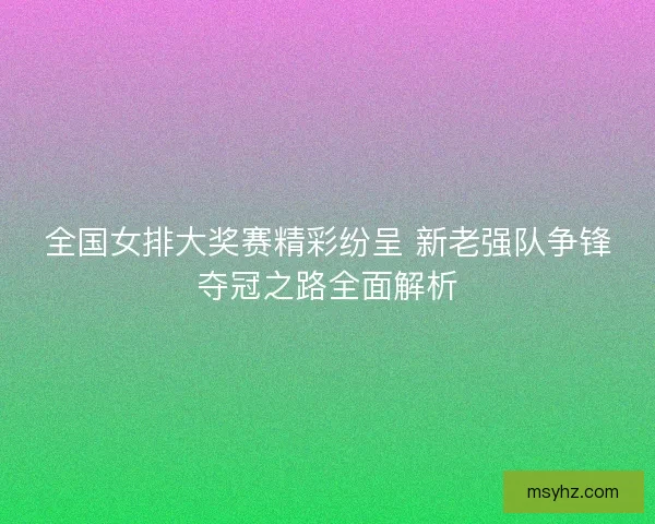 全国女排大奖赛精彩纷呈 新老强队争锋夺冠之路全面解析